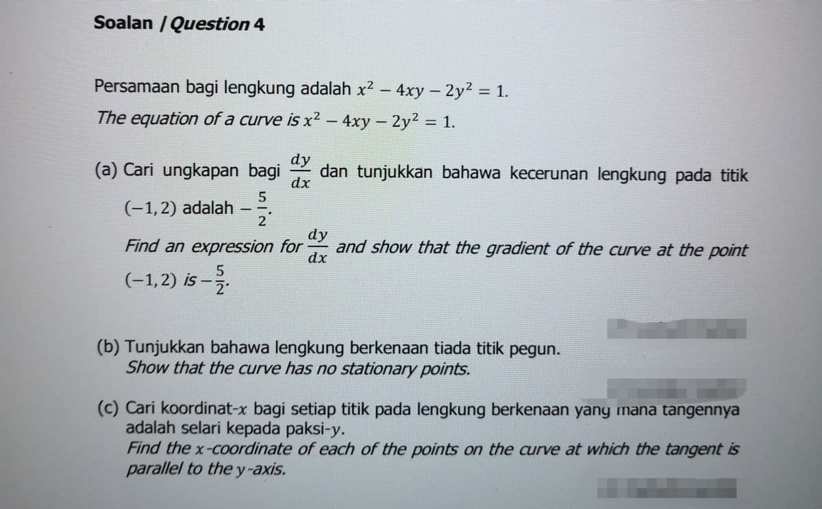 Soalan /Question 4
Persamaan bagi lengkung adalah x? – 4xy – 2y² = 1.
The equation of a curve is x? – 4xy– 2y2 = 1.
dy
(a) Cari ungkapan bagi
dan tunjukkan bahawa kecerunan lengkung pada titik
dx
5
(-1,2) adalah
2
dy
Find an expression for
and show that the gradient of the curve at the point
dx
(-1,2) is -
21
(b) Tunjukkan bahawa lengkung berkenaan tiada titik pegun.
Show that the curve has no stationary points.
(c) Cari koordinat-x bagi setiap titik pada lengkung berkenaan yang mana tangennya
adalah selari kepada paksi-y.
Find the x-coordinate of each of the points on the curve at which the tangent is
parallel to the y-axis.
