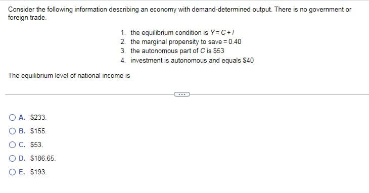 Consider the following information describing an economy with demand-determined output. There is no government or
foreign trade.
1. the equilibrium condition is Y=C+/
2. the marginal propensity to save = 0.40
3. the autonomous part of C is $53
4. investment is autonomous and equals $40
The equilibrium level of national income is
O A. $233.
O B. $155.
O C. $53.
O D. $186.65.
O E. $193.
...