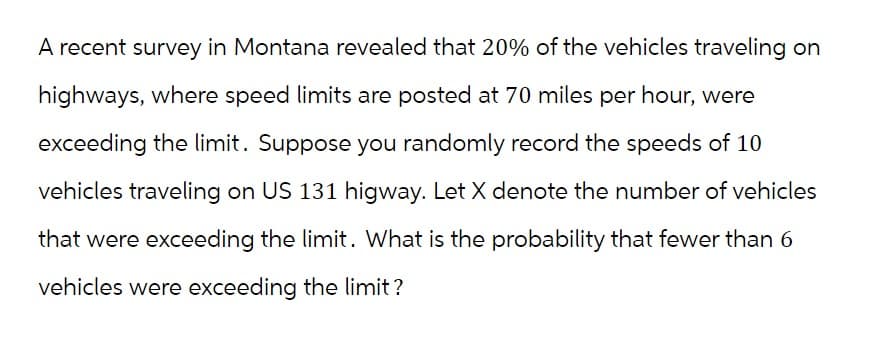 A recent survey in Montana revealed that 20% of the vehicles traveling on
highways, where speed limits are posted at 70 miles per hour, were
exceeding the limit. Suppose you randomly record the speeds of 10
vehicles traveling on US 131 higway. Let X denote the number of vehicles
that were exceeding the limit. What is the probability that fewer than 6
vehicles were exceeding the limit?