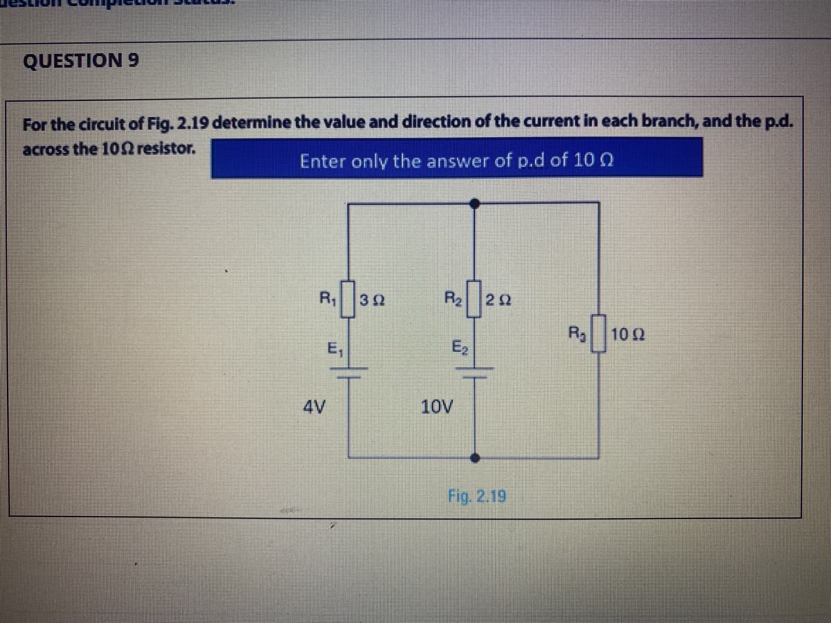 QUESTION 9
For the circuit of Fig. 2.19 determine the value and direction of the current in each branch, and the p.d.
across the 10 resistor.
Enter only the answer of p.d of 10 0
R1
32
Rg
10 2
E,
E,
4V
10V
Fig. 2.19
