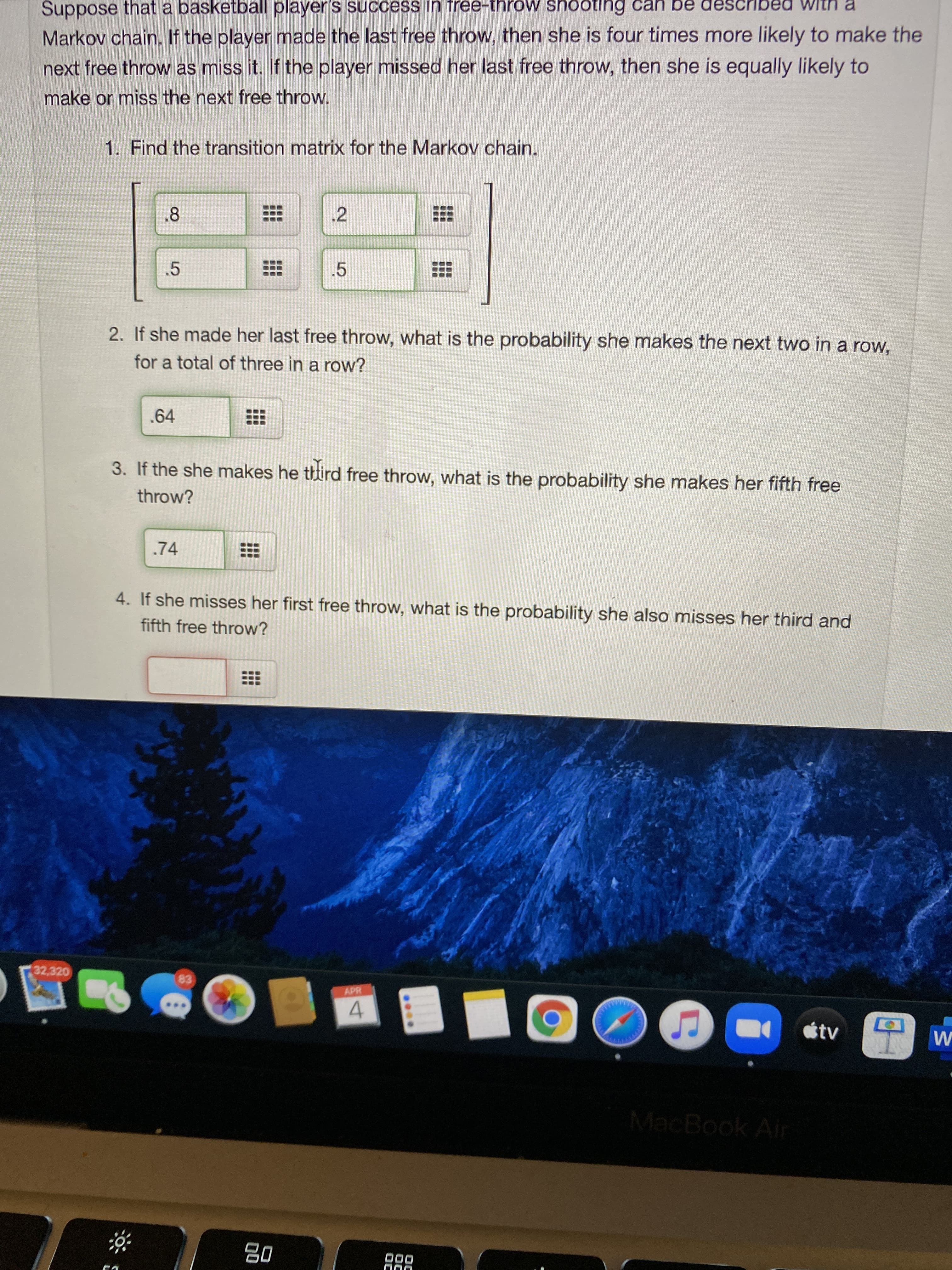 3. If the she makes he third free throw, what is the probability she makes her fifth free
throw?
.74
4. If she misses her first free throw, what is the probability she also misses her third and
fifth free throw?
