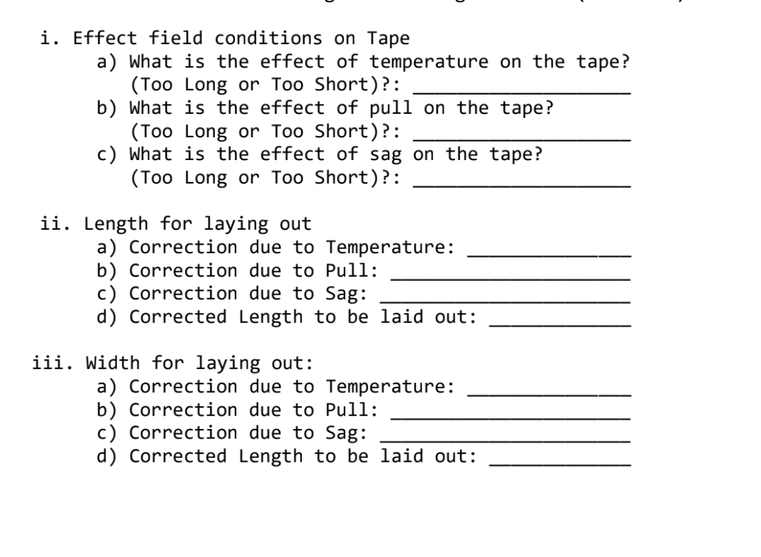 i. Effect field conditions on Tape
a) What is the effect of temperature on the tape?
(Too Long or Too Short)?:
b) What is the effect of pull on the tape?
(Too Long or Too Short)?:
c) What is the effect of sag on the tape?
(Too Long or Too Short)?:
ii. Length for laying out
a) Correction due to Temperature:
b) Correction due to Pull:
c) Correction due to Sag:
d) Corrected Length to be laid out:
iii. Width for laying out:
a) Correction due to Temperature:
b) Correction due to Pull:
c) Correction due to Sag:
d) Corrected Length to be laid out:
