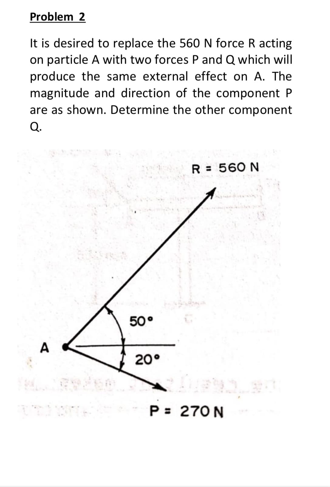 Problem 2
It is desired to replace the 560 N force R acting
on particle A with two forces P and Q which will
produce the same external effect on A. The
magnitude and direction of the component P
are as shown. Determine the other component
Q.
R = 560 N
50°
A
20°
P = 270 N
