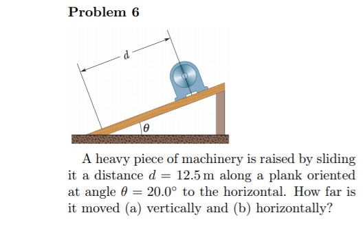 Problem 6
A heavy piece of machinery is raised by sliding
it a distance d = 12.5 m along a plank oriented
at angle 0
it moved (a) vertically and (b) horizontally?
20.0° to the horizontal. How far is
