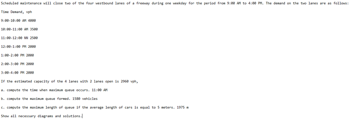 Scheduled maintenance will close two of the four westbound lanes of a freeway during one weekday for the period from 9:00 AM to 4:00 PM. The demand on the two lanes are as follows:
Time Demand, vph
9:00-10:00 AM 4000
10:00-11:00 AM 3500
11:00-12:00 NN 2500
12:00-1:00 PM 2000
1:00-2:00 PM 2000
2:00-3:00 PM 2000
3:00-4:00 PM 2000
If the estimated capacity of the 4 lanes with 2 lanes open is 2960 vph,
a. compute the time when maximum queue occurs. 11:00 AM
b. compute the maximum queue formed. 1580 vehicles
c. compute the maximum length of queue if the average length of cars is equal to 5 meters. 1975 m
Show all necessary diagrams and solutions.

