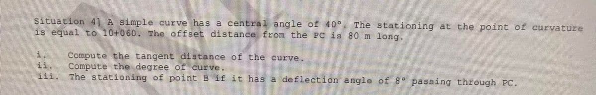 Situation 4] A simple curve has a central angle of 40 . The stationing at the point of curvature
is equal to 10+060. The offset distance from the PC is 80 m long.
i.
ii.
iii.
Compute the tangent distance of the curve.
*ఇగి 8 na 0 ఇ2a69p ఇva =ఖంduoo)
The stationing of point B if it has a deflection angle of 8 passing through PC.
