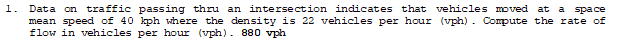 1.
Data on traffic passing thru an intersection indicates that vehicles moved at a space
mean speed of 40 kph where the density is 22 vehicles per hour (vph). Compute the rate of
flow in vehicles per hour (vph). 880 vph
