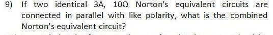 9) If two identical 3A, 100 Norton's equivalent circuits are
connected in parallel with like polarity, what is the combined
Norton's equivalent circuit?
