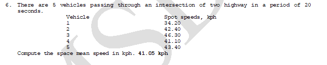 6. There are 5 vehicles passing through an intersection of two highway in a period of 20
seconds.
Vehicle
Spot speeds, kph
1
34.20
42.40
46.30
41.10
4
5.
43.40
Compute the space mean speed in kph. 41.05 kph
