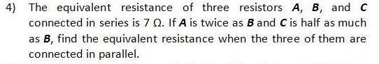 4) The equivalent resistance of three resistors A, B, and c
connected in series is 7 Q. If A is twice as B and C is half as much
as B, find the equivalent resistance when the three of them are
connected in parallel.
