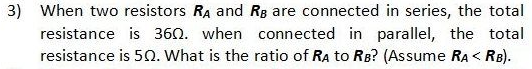 3) When two resistors RA and Rg are connected in series, the total
resistance is 360. when connected in parallel, the total
resistance is 50. What is the ratio of Ra to RB? (Assume RA< RB).
