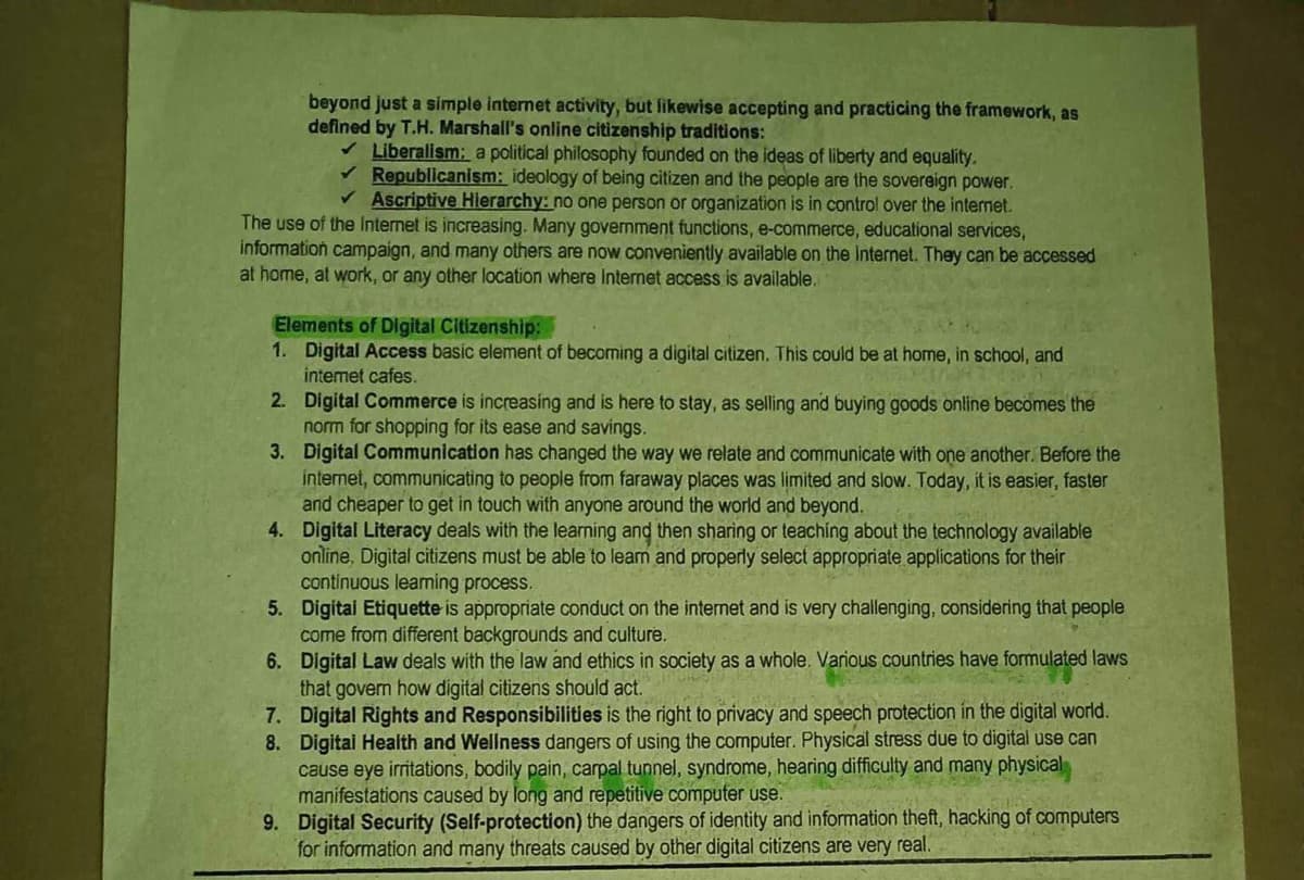 beyond just a simple internet activity, but likewise accepting and practicing the framework, as
defined by T.H. Marshall's online citizenship traditions:
✓ Liberalism: a political philosophy founded on the ideas of liberty and equality.
✓ Republicanism: ideology of being citizen and the people are the sovereign power.
✓ Ascriptive Hierarchy: no one person or organization is in control over the internet.
The use of the Internet is increasing. Many government functions, e-commerce, educational services,
information campaign, and many others are now conveniently available on the Internet. They can be accessed
at home, at work, or any other location where Internet access is available.
Elements of Digital Citizenship:
1.
Digital Access basic element of becoming a digital citizen. This could be at home, in school, and
internet cafes.
2.
Digital Commerce is increasing and is here to stay, as selling and buying goods online becomes the
norm for shopping for its ease and savings.
3.
Digital Communication has changed the way we relate and communicate with one another. Before the
internet, communicating to people from faraway places was limited and slow. Today, it is easier, faster
and cheaper to get in touch with anyone around the world and beyond.
4. Digital Literacy deals with the learning and then sharing or teaching about the technology available
online, Digital citizens must be able to learn and properly select appropriate applications for their
continuous leaming process.
5.
Digital Etiquette is appropriate conduct on the internet and is very challenging, considering that people
come from different backgrounds and culture.
6.
Digital Law deals with the law and ethics in society as a whole. Various countries have formulated laws
that govern how digital citizens should act.
Digital Rights and Responsibilities is the right to privacy and speech protection in the digital world.
Digital Health and Wellness dangers of using the computer. Physical stress due to digital use can
cause eye irritations, bodily pain, carpal tunnel, syndrome, hearing difficulty and many physical
manifestations caused by long and repetitive computer use.
9. Digital Security (Self-protection) the dangers of identity and information theft, hacking of computers
for information and many threats caused by other digital citizens are very real.
7.
8.
