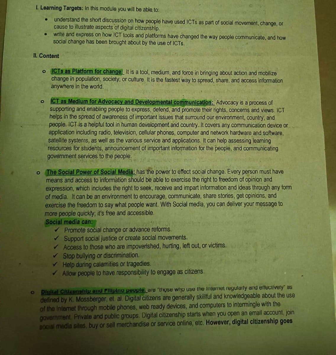 I. Learning Targets: In this module you will be able to:
understand the short discussion on how people have used ICTs as part of social movement, change, or
cause to illustrate aspects of digital citizenship.
write and express on how ICT tools and platforms have changed the way people communicate, and how
social change has been brought about by the use of ICTS.
O
II. Content
●
O
O
o ICTs as Platform for change: It is a tool, medium, and force in bringing about action and mobilize
change in population, society, or culture. It is the fastest way to spread, share, and access information
anywhere in the world.
wgong sin
ICT as Medium for Advocacy and Developmental communication: Advocacy is a process of
supporting and enabling people to express, defend, and promote their rights, concerns and views. ICT
helps in the spread of awareness of important issues that surround our environment, country, and
people. ICT is a helpful tool in human development and country. It covers any communication device or
application including radio, television, cellular phones, computer and network hardware and software,
satellite systems, as well as the various service and applications. It can help assessing learning
resources for students, announcement of important information for the people, and communicating
government services to the people.
The Social Power of Social Media: has the power to effect social change. Every person must have
means and access to information should be able to exercise the right to freedom of opinion and
expression, which includes the right to seek, receive and impart information and ideas through any form
of media. It can be an environment to encourage, communicate, share stories, get opinions, and
exercise the freedom to say what people want. With Social media, you can deliver your message to
more people quickly; it's free and accessible.
Social media can:
✔ Promote social change or advance reforms.
✔ Support social justice or create social movements.
✓ Access to those who are impoverished, hurting, left out, or victims.
✓ Stop bullying or discrimination.
✓ Help during calamities or tragedies.
✓ Allow people to have responsibility to engage as citizens.
Digital Citizenship and Filipino people are "those who use the Internet regularly and effectively as
defined by K. Mossberger, et. al. Digital citizens are generally skillful and knowledgeable about the use
of the Internet through mobile phones, web ready devices, and computers to intermingle with the
government. Private and public groups. Digital citizenship starts when you open an email account, join
social media sites, buy or sell merchandise or service online, etc. However, digital citizenship goes