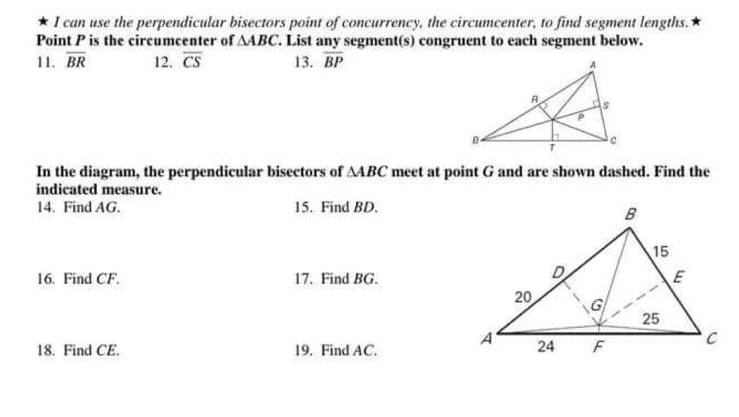 * I can use the perpendicular bisectors point of concurrency, the circumcenter, to find segment lengths. *
Point P is the circumcenter of AABC. List any segment(s) congruent to each segment below.
13. BP
11. BR
12. CS
16. Find CF.
In the diagram, the perpendicular bisectors of AABC meet at point G and are shown dashed. Find the
indicated measure.
14. Find AG.
18. Find CE.
15. Find BD.
17. Find BG.
19. Find AC.
As
P
A
20
24
C
F
B
15
25
E
C