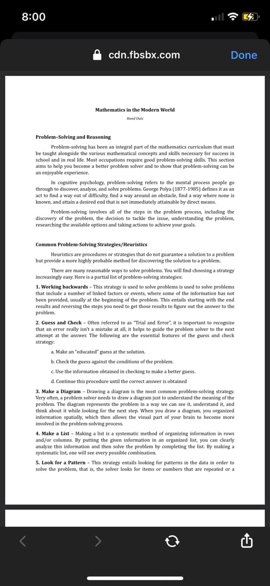 8:00
cdn.fbsbx.com
Mathematics in the Modern World
Hand Outs
Done
Problem Solving and Reasoning
Problem-solving has been an integral part of the mathematics curriculum that must
be taught alongside the various mathematical concepts and skills necessary for success in
school and in real life. Most occupations require good problem-solving skills. This section
aims to help you become a better problem solver and to show that problem-solving can be
an enjoyable experience.
In cognitive psychology, problem-solving refers to the mental process people go
through to discover, analyze, and solve problems. George Polya (1877-1985) defines it as an
act to find a way out of difficulty, find a way around an obstacle, find a way where none is
known, and attain a desired end that is not immediately attainable by direct means.
Problem-solving involves all of the steps in the problem process, including the
discovery of the problem, the decision to tackle the issue, understanding the problem,
researching the available options and taking actions to achieve your goals.
Common Problem-Solving Strategies/Heuristics
Heuristics are procedures or strategies that do not guarantee a solution to a problem
but provide a more highly probable method for discovering the solution to a problem.
There are many reasonable ways to solve problems. You will find choosing a strategy
increasingly easy. Here is a partial list of problem-solving strategies:
1. Working backwards - This strategy is used to solve problems is used to solve problems
that include a number of linked factors or events, where some of the information has not
been provided, usually at the beginning of the problem. This entails starting with the end
results and reversing the steps you need to get those results to figure out the answer to the
problem.
2. Guess and Check - Often referred to as "Trial and Error", it is important to recognize
that an error really isn't a mistake at all, it helps to guide the problem solver to the next
attempt at the answer. The following are the essential features of the guess and check
strategy:
a. Make an "educated" guess at the solution.
b. Check the guess against the conditions of the problem.
c. Use the information obtained in checking to make a better guess.
d. Continue this procedure until the correct answer is obtained
3. Make a Diagram - Drawing a diagram is the most common problem-solving strategy.
Very often, a problem solver needs to draw a diagram just to understand the meaning of the
problem. The diagram represents the problem in a way we can see it, understand it, and
think about it while looking for the next step. When you draw a diagram, you organized
information spatially, which then allows the visual part of your brain to become more
involved in the problem-solving process.
4. Make a List - Making a list is a systematic method of organizing information in rows
and/or columns. By putting the given information in an organized list, you can clearly
analyze this information and then solve the problem by completing the list. By making a
systematic list, one will see every possible combination.
5. Look for a Pattern - This strategy entails looking for patterns in the data in order to
solve the problem, that is, the solver looks for items or numbers that are repeated or at