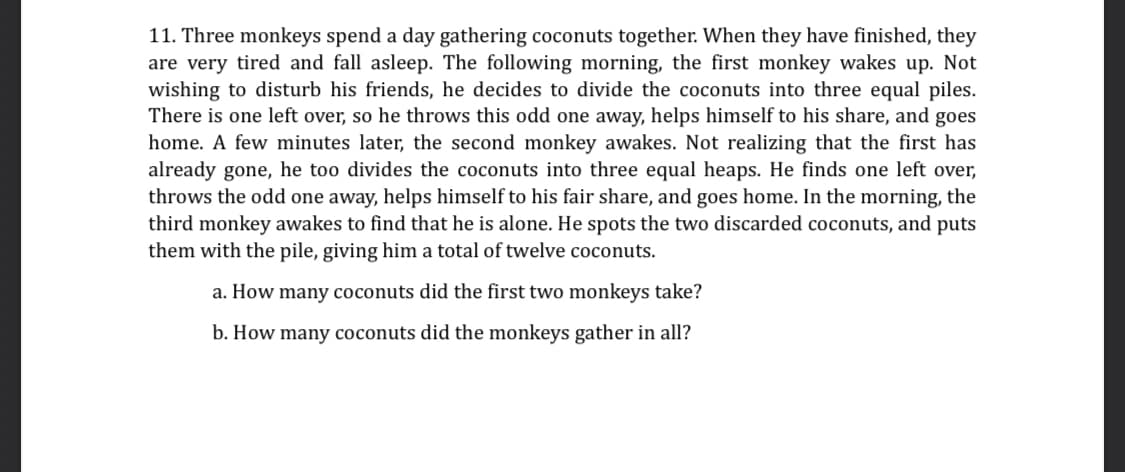 11. Three monkeys spend a day gathering coconuts together. When they have finished, they
are very tired and fall asleep. The following morning, the first monkey wakes up. Not
wishing to disturb his friends, he decides to divide the coconuts into three equal piles.
There is one left over, so he throws this odd one away, helps himself to his share, and goes
home. A few minutes later, the second monkey awakes. Not realizing that the first has
already gone, he too divides the coconuts into three equal heaps. He finds one left over,
throws the odd one away, helps himself to his fair share, and goes home. In the morning, the
third monkey awakes to find that he is alone. He spots the two discarded coconuts, and puts
them with the pile, giving him a total of twelve coconuts.
a. How many coconuts did the first two monkeys take?
b. How many coconuts did the monkeys gather in all?