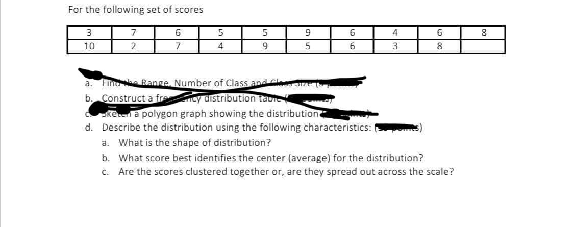 For the following set of scores
3
10
7
2
6
7
5
4
5
9
9
5
6
6
a. Find the Range, Number of Class and Cless
b. Construct a frency distribution table
C. sken a polygon graph showing the distribution
d. Describe the distribution using the following characteristics:
4
3
6
8
a. What is the shape of distribution?
b.
What score best identifies the center (average) for the distribution?
c. Are the scores clustered together or, are they spread out across the scale?
8