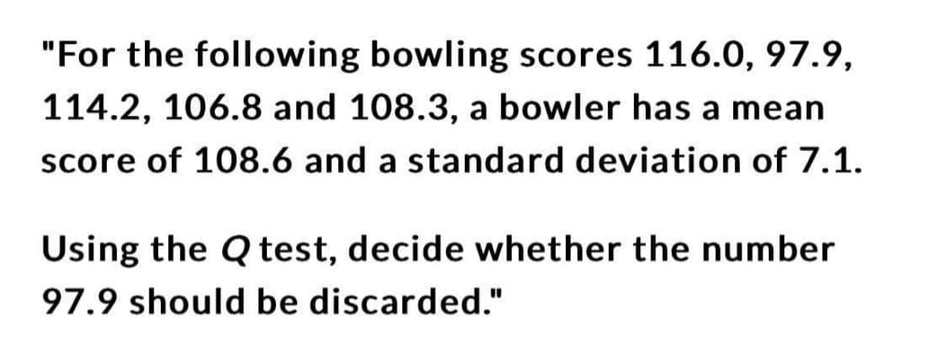 "For the following bowling scores 116.0, 97.9,
114.2, 106.8 and 108.3, a bowler has a mean
score of 108.6 and a standard deviation of 7.1.
Using the Q test, decide whether the number
97.9 should be discarded."