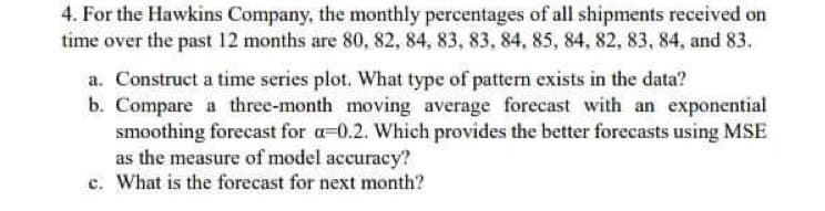 4. For the Hawkins Company, the monthly percentages of all shipments received on
time over the past 12 months are 80, 82, 84, 83, 83, 84, 85, 84, 82, 83, 84, and 83.
a. Construct a time series plot. What type of pattern exists in the data?
b. Compare a three-month moving average forecast with an exponential
smoothing forecast for a-0.2. Which provides the better forecasts using MSE
as the measure of model accuracy?
c. What is the forecast for next month?