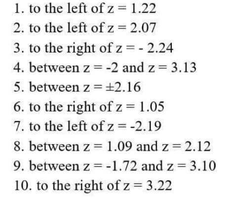 1. to the left of z = 1.22
2. to the left of z = 2.07
3. to the right of z = -2.24
4. between z = -2 and z= 3.13
5. between z = ±2.16
6. to the right of z = 1.05
7. to the left of z = -2.19
8. between z = 1.09 and z = 2.12
9. between z = -1.72 and z= 3.10
10. to the right of z = 3.22