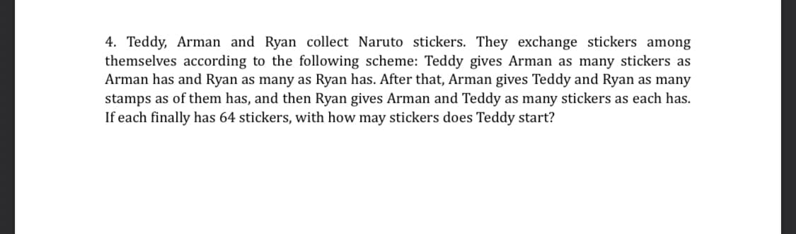 4. Teddy, Arman and Ryan collect Naruto stickers. They exchange stickers among
themselves according to the following scheme: Teddy gives Arman as many stickers as
Arman has and Ryan as many as Ryan has. After that, Arman gives Teddy and Ryan as many
stamps as of them has, and then Ryan gives Arman and Teddy as many stickers as each has.
If each finally has 64 stickers, with how may stickers does Teddy start?