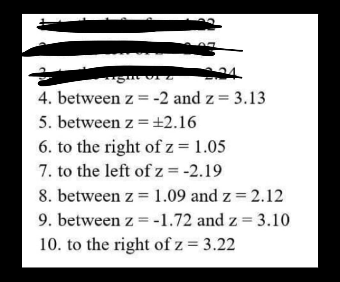 34
tight viz
4. between z = -2 and z = 3.13
5. between z = ±2.16
6. to the right of z = 1.05
7. to the left of z = -2.19
8. between z = 1.09 and z = 2.12
9. between z = -1.72 and z = 3.10
10. to the right of z = 3.22