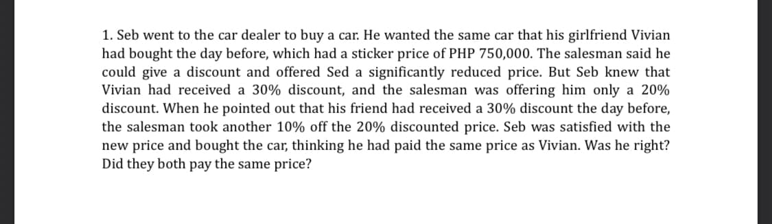 1. Seb went to the car dealer to buy a car. He wanted the same car that his girlfriend Vivian
had bought the day before, which had a sticker price of PHP 750,000. The salesman said he
could give a discount and offered Sed a significantly reduced price. But Seb knew that
Vivian had received a 30% discount, and the salesman was offering him only a 20%
discount. When he pointed out that his friend had received a 30% discount the day before,
the salesman took another 10% off the 20% discounted price. Seb was satisfied with the
new price and bought the car, thinking he had paid the same price as Vivian. Was he right?
Did they both pay the same price?