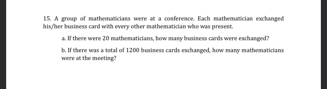 15. A group of mathematicians were at a conference. Each mathematician exchanged
his/her business card with every other mathematician who was present.
a. If there were 20 mathematicians, how many business cards were exchanged?
b. If there was a total of 1200 business cards exchanged, how many mathematicians
were at the meeting?