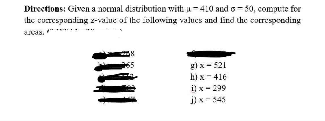 Directions: Given a normal distribution with µ = 410 and o= 50, compute for
the corresponding z-value of the following values and find the corresponding
Om
areas.
g) x = 521
h) x = 416
i) x = 299
j) x = 545