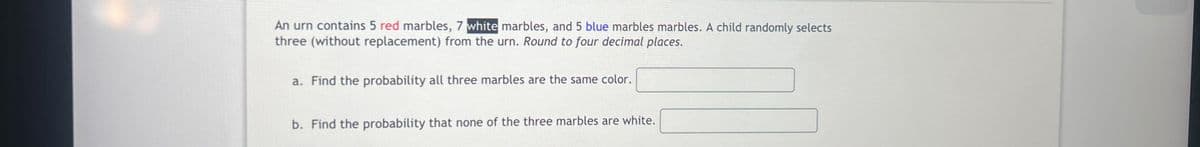 An urn contains 5 red marbles, 7 white marbles, and 5 blue marbles marbles. A child randomly selects
three (without replacement) from the urn. Round to four decimal places.
a. Find the probability all three marbles are the same color.
b. Find the probability that none of the three marbles are white.