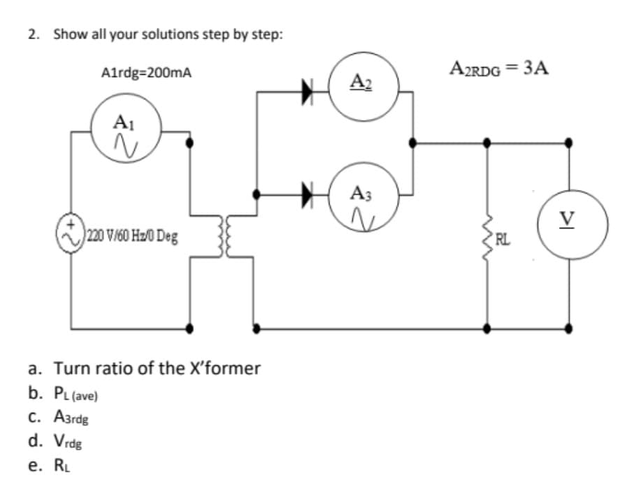 2. Show all your solutions step by step:
A1rdg=200mA
A2RDG = 3A
A2
A1
A3
V
220 V/60 H20 Deg
RL
a. Turn ratio of the X'former
b. PL (ave)
С. Азгdg
d. Vrdg
е. RL
