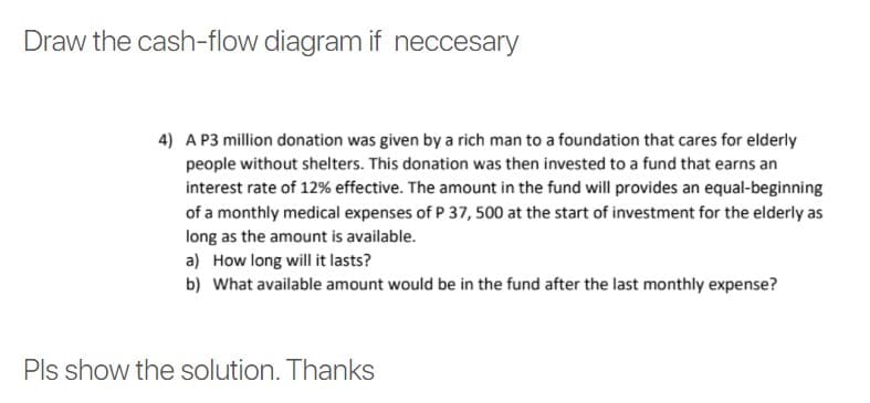 Draw the cash-flow diagram if neccesary
4) A P3 million donation was given by a rich man to a foundation that cares for elderly
people without shelters. This donation was then invested to a fund that earns an
interest rate of 12% effective. The amount in the fund will provides an equal-beginning
of a monthly medical expenses of P 37, 500 at the start of investment for the elderly as
long as the amount is available.
a) How long will it lasts?
b) What available amount would be in the fund after the last monthly expense?
Pls show the solution. Thanks
