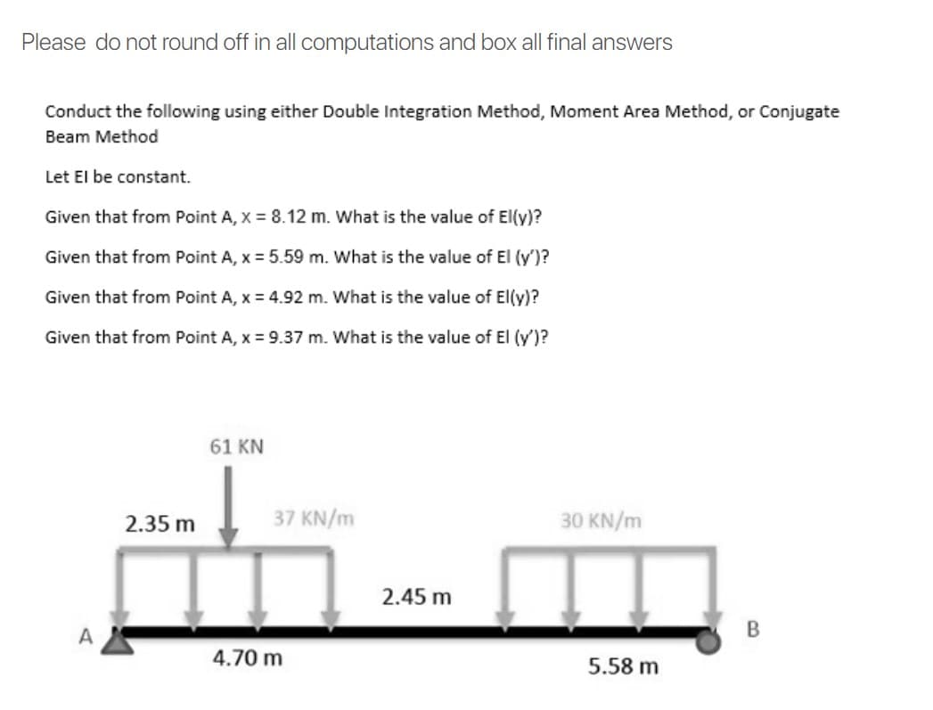 Please do not round off in all computations and box all final answers
Conduct the following using either Double Integration Method, Moment Area Method, or Conjugate
Beam Method
Let El be constant.
Given that from Point A, x = 8.12 m. What is the value of El(y)?
Given that from Point A, x = 5.59 m. What is the value of El (y')?
Given that from Point A, x = 4.92 m. What is the value of El(y)?
Given that from Point A, x = 9.37 m. What is the value of El (y')?
61 KN
2.35 m
37 KN/m
30 KN/m
2.45 m
A
B
4.70 m
5.58 m
