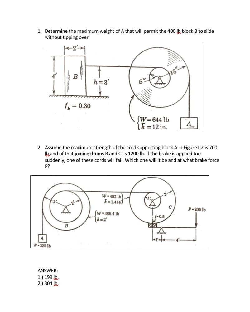 1. Determine the maximum weight of A that will permit the 400 lb block B to slide
without tipping over
B
h=3'
f =
= 0.30
ſW=644 lb
lk = 12 in.
A
2. Assume the maximum strength of the cord supporting block A in Figure l-2 is 700
kand of that joining drums B and C is 1200 lb. If the brake is applied too
suddenly, one of these cords will fail. Which one will it be and at what brake force
P?
W- 483 Ib)
A=1.414
P-200 Ib
(W-386.4 lb
(-0,5
B
krte
W•322 lb
ANSWER:
1.) 199 lk
2.) 304 k
