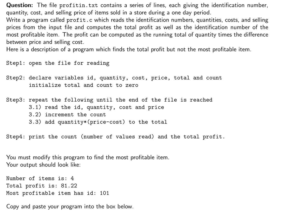 Question: The file profitin.txt contains a series of lines, each giving the identification number,
quantity, cost, and selling price of items sold in a store during a one day period.
Write a program called profit.c which reads the identification numbers, quantities, costs, and selling
prices from the input file and computes the total profit as well as the identification number of the
most profitable item. The profit can be computed as the running total of quantity times the difference
between price and selling cost.
Here is a description of a program which finds the total profit but not the most profitable item.
Step1: open the file for reading
Step2: declare variables id, quantity, cost, price, total and count
initialize total and count to zero
Step3: repeat the following until the end of the file is reached
3.1) read the id, quantity, cost and price
3.2) increment the count
3.3) add quantity*(price-cost) to the total
Step4: print the count (number of values read) and the total profit.
You must modify this program to find the most profitable item.
Your output should look like:
Number of items is: 4
Total profit is: 81.22
Most profitable item has id: 101
Copy and paste your program into the box below.
