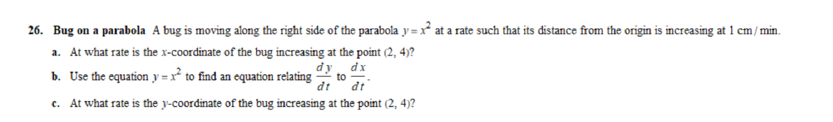 26. Bug on a parabola A bug is moving along the right side of the parabola y=xat a rate such that its distance from the origin is increasing at 1 cm/min.
a. At what rate is the x-coordinate of the bug increasing at the point (2, 4)?
b. Use the equation y=x² to find an equation relating to
dy
dt
dx
dt
c. At what rate is the y-coordinate of the bug increasing at the point (2, 4)?