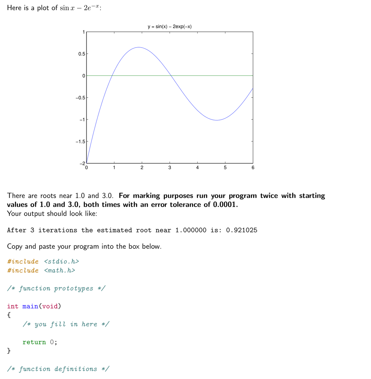 Here is a plot of sin x – 2e-*:
y = sin(x) – 2exp(-x)
0.5
-0.5
-1
-1.5
3
4
There are roots near 1.0 and 3.0. For marking purposes run your program twice with starting
values of 1.0 and 3.0, both times with an error tolerance of 0.0001.
Your output should look like:
After 3 iterations the estimated root near 1.000000 is: 0.921025
Copy and paste your program into the box below.
#include <stdio.h>
#include <math.h>
/* function prototypes */
int main(void)
/* you fill in here */
return 0;
}
/* function definitions */
