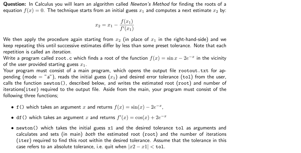 Question: In Calculus you will learn an algorithm called Newton's Method for finding the roots of a
equation f(x) = 0. The technique starts from an initial guess x1 and computes a next estimate x2 by:
f (x1)
f'(x1)
X2 = x1
We then apply the procedure again starting from x2 (in place of x1 in the right-hand-side) and we
keep repeating this until successive estimates differ by less than some preset tolerance. Note that each
repetition is called an iteration.
Write a program called root.c which finds a root of the function f(x) = sin x
of the user provided starting guess x1.
Your program must consist of a main program, which opens the output file rootout.txt for ap-
pending (mode = "a"), reads the initial guess (x1) and desired error tolerance (tol) from the user,
calls the function newton (), described below, and writes the estimated root (root) and number of
iterations(iter) required to the output file. Aside from the main, your program must consist of the
following three functions;
- 2e-* in the vicinity
• f() which takes an argument x and returns f(x) = sin(x) – 2e¬ª,
• df () which takes an argument x and returns f'(x) = cos(x) + 2e-ª
• newton () which takes the initial guess x1 and the desired tolerance tol as arguments and
calculates and sets (in main) both the estimated root (root) and the number of iterations
(iter) required to find this root within the desired tolerance. Assume that the tolerance in this
case refers to an absolute tolerance, i.e. quit when x2 – x1| < tol.
- r.
