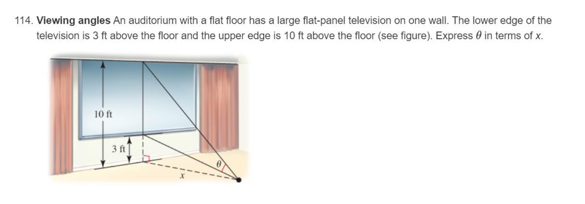 114. Viewing angles An auditorium with a flat floor has a large flat-panel television on one wall. The lower edge of the
television is 3 ft above the floor and the upper edge is 10 ft above the floor (see figure). Express in terms of x.
10 ft
3 ft