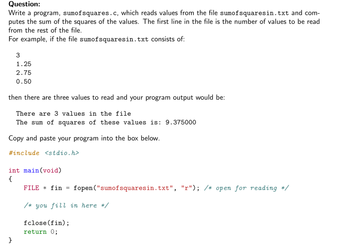 Question:
Write a program, sumofsquares.c, which reads values from the file sumofsquaresin.txt and com-
putes the sum of the squares of the values. The first line in the file is the number of values to be read
from the rest of the file.
For example, if the file sumofsquaresin.txt consists of:
3
1.25
2.75
0.50
then there are three values to read and your program output would be:
There are 3 values in the file
The sum of squares of these values is: 9.375000
Copy and paste your program into the box below.
#include <stdio.h>
int main(void)
{
FILE * fin
fopen ("sumofsquaresin.txt", "r"); /* open for reading */
/* you fill in here */
fclose(fin);
return 0;
}
