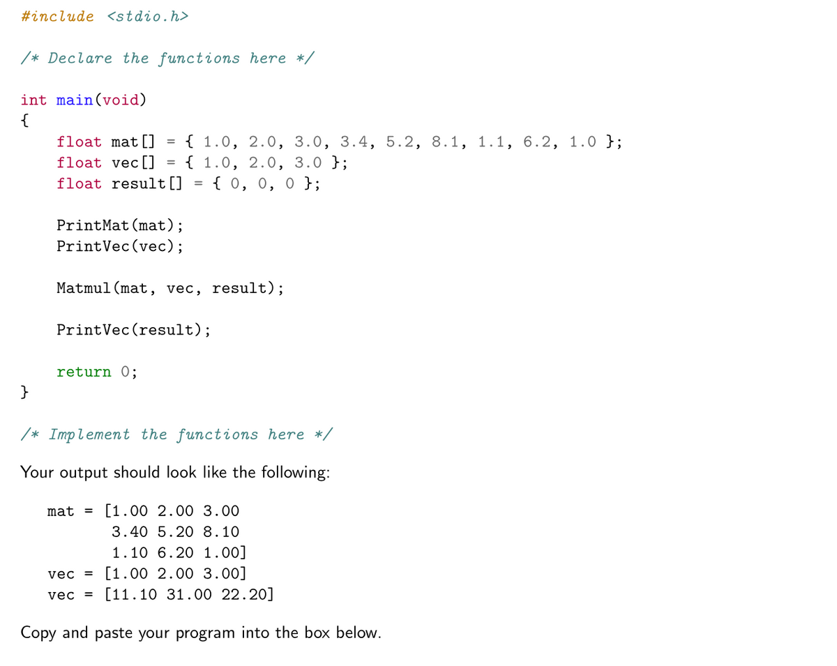 #include <stdio.h>
/* Declare the functions here */
int main(void)
{
{ 1.0, 2.0, 3.0, 3.4, 5.2, 8.1, 1.1, 6.2, 1.0 };
{ 1.0, 2.0, 3.0 };
{ 0, 0, 0 };
float mat[]
float vec[]
float result[]
%3D
PrintMat(mat);
PrintVec(vec);
Matmul(mat, vec, result);
PrintVec(result);
return 0;
}
/* Implement the functions here */
Your output should look like the following:
mat = [1.00 2.00 3.00
3.40 5.20 8.10
1.10 6.20 1.00]
vec = [1.00 2.00 3.00]
[11.10 31.00 22.20]
vec =
Copy and paste your program into the box below.
