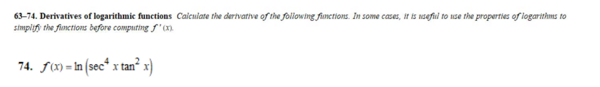 63-74. Derivatives of logarithmic functions Calculate the derivative of the following functions. In some cases, it is useful to use the properties of logarithms to
simplify the functions before computing f'(x).
74. f(x)=In (sec* x tan² x)