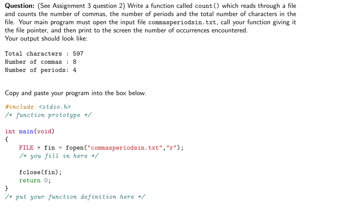 Question: (See Assignment 3 question 2) Write a function called count () which reads through a file
and counts the number of commas, the number of periods and the total number of characters in the
file. Your main program must open the input file commasperiodsin.txt, call your function giving it
the file pointer, and then print to the screen the number of occurrences encountered.
Your output should look like:
Total characters : 597
Number of commas
: 8
Number of periods: 4
Copy and paste your program into the box below.
#include <stdio.h>
/* function prototype */
int main(void)
{
FILE * fin
fopen ("commasperiodsin.txt","r");
/* you fill in here */
fclose(fin);
return 0;
}
/* put your function def inition here */
