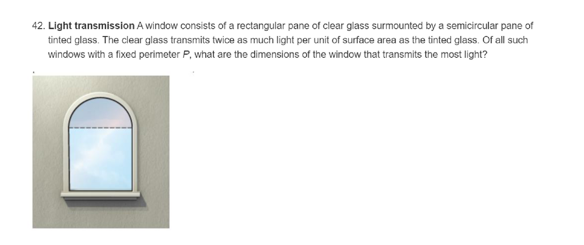 42. Light transmission A window consists of a rectangular pane of clear glass surmounted by a semicircular pane of
tinted glass. The clear glass transmits twice as much light per unit of surface area as the tinted glass. Of all such
windows with a fixed perimeter P, what are the dimensions of the window that transmits the most light?