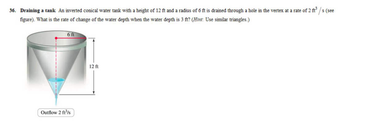 36. Draining a tank An inverted conical water tank with a height of 12 ft and a radius of 6 ft is drained through a hole in the vertex at a rate of 2 ft³/s (see
figure). What is the rate of change of the water depth when the water depth is 3 ft? (Hint: Use similar triangles.)
6 ft
Outflow 2 ft³/s
12 ft