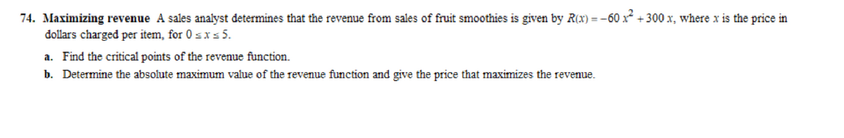 74. Maximizing revenue A sales analyst determines that the revenue from sales of fruit smoothies is given by R(x) = -60 x² +300 x, where x is the price in
dollars charged per item, for 0≤x≤ 5.
a. Find the critical points of the revenue function.
b. Determine the absolute maximum value of the revenue function and give the price that maximizes the revenue.