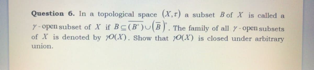 Question 6. In a topological space (X,T)
a subset B of X is called a
y-open subset of X if BC(B'UB). The family of all y-open subsets
of X is denoted by 0(X). Show that 0(X) is closed under arbitrary
union.
