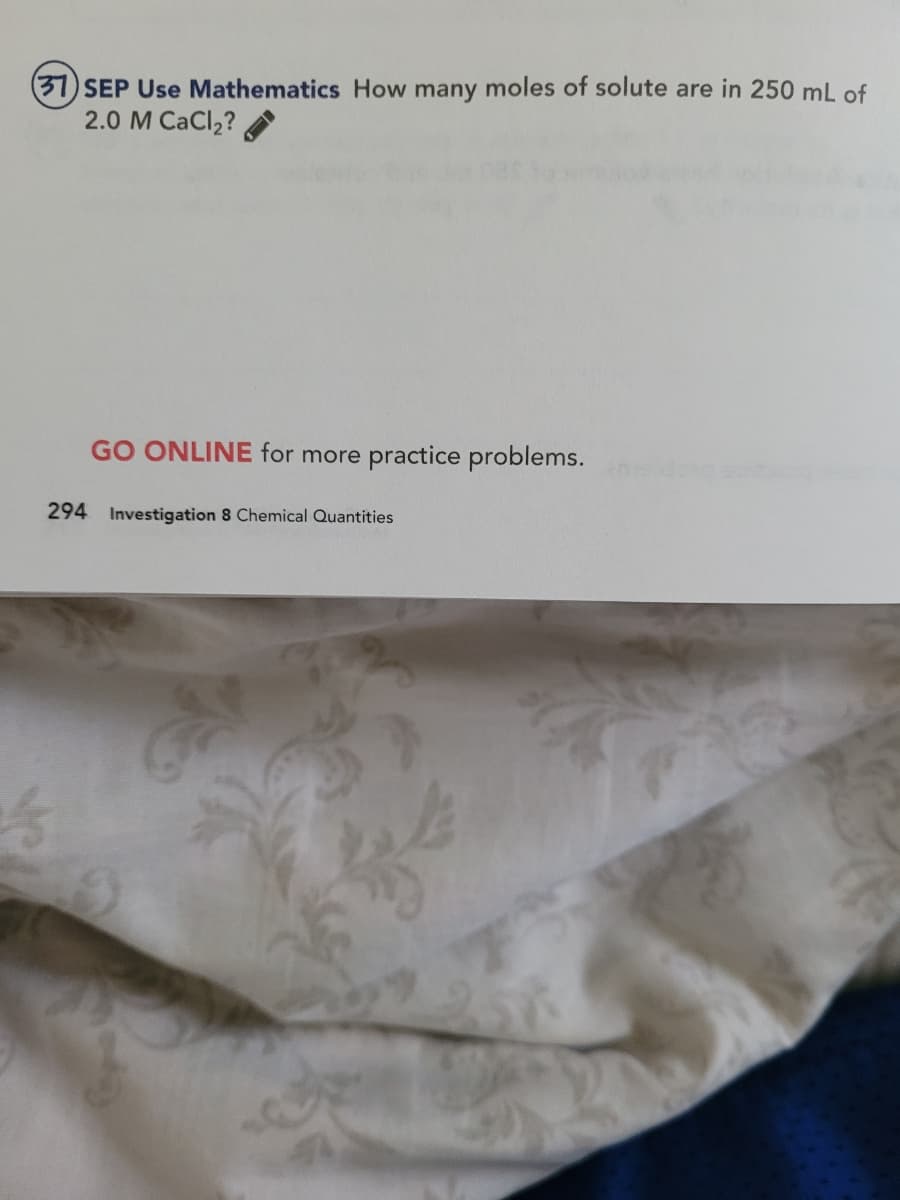 (37) SEP Use Mathematics How many moles of solute are in 250 mL of
2.0 M CaCl2?
GO ONLINE for more practice problems.
294 Investigation 8 Chemical Quantities
