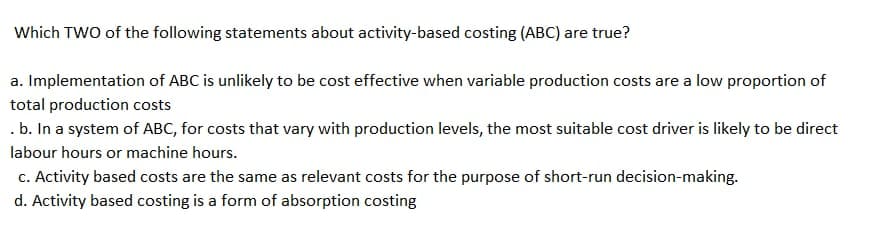 Which TWO of the following statements about activity-based costing (ABC) are true?
a. Implementation of ABC is unlikely to be cost effective when variable production costs are a low proportion of
total production costs
.b. In a system of ABC, for costs that vary with production levels, the most suitable cost driver is likely to be direct
labour hours or machine hours.
c. Activity based costs are the same as relevant costs for the purpose of short-run decision-making.
d. Activity based costing is a form of absorption costing
