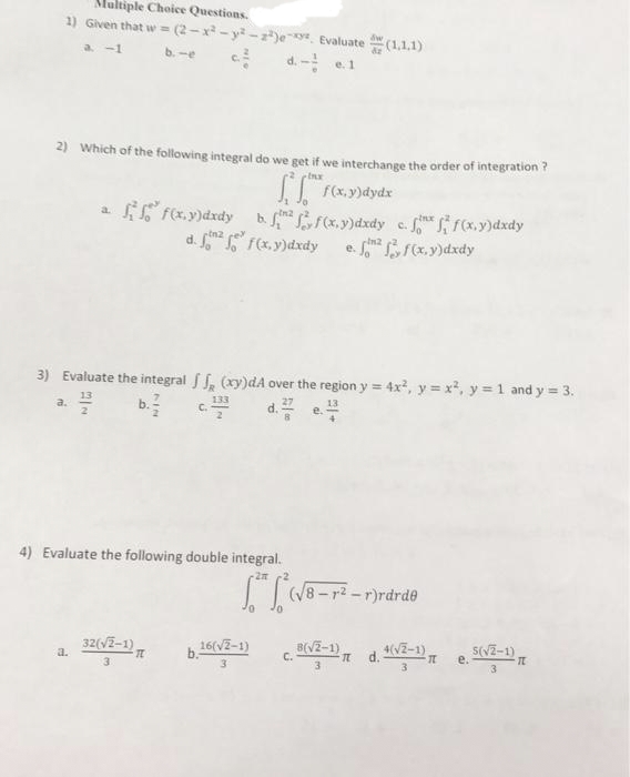 Multiple Choice Questions.
1) Given that w = (2-x - y -z)ey Evaluate
(1,1,1)
a -1
b. -e
d. - e.1
2) Which of the following integral do we get if we interchange the order of integration ?
I F(x. y)dydx
Fex. y)dxdy b f(x.y)dxdy c. f(x.y)dxdy
e. frx.y)dxdy
a.
d. F(x, y)dxdy
3) Evaluate the integral , (xy)dA over the region y = 4x, y = x, y = 1 and y = 3.
!!
b.
133
d.
a.
4) Evaluate the following double integral.
(/8 - r2 -r)rdrde
a.
32(V2-1)
16(VZ-1)
d. V2-1)
е.
3
3
3
